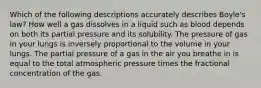 Which of the following descriptions accurately describes Boyle's law? How well a gas dissolves in a liquid such as blood depends on both its partial pressure and its solubility. The pressure of gas in your lungs is inversely proportional to the volume in your lungs. The partial pressure of a gas in the air you breathe in is equal to the total atmospheric pressure times the fractional concentration of the gas.