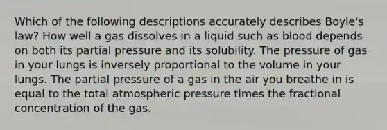 Which of the following descriptions accurately describes Boyle's law? How well a gas dissolves in a liquid such as blood depends on both its partial pressure and its solubility. The pressure of gas in your lungs is inversely proportional to the volume in your lungs. The partial pressure of a gas in the air you breathe in is equal to the total atmospheric pressure times the fractional concentration of the gas.