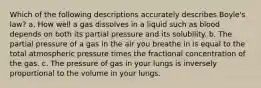 Which of the following descriptions accurately describes Boyle's law? a. How well a gas dissolves in a liquid such as blood depends on both its partial pressure and its solubility. b. The partial pressure of a gas in the air you breathe in is equal to the total atmospheric pressure times the fractional concentration of the gas. c. The pressure of gas in your lungs is inversely proportional to the volume in your lungs.