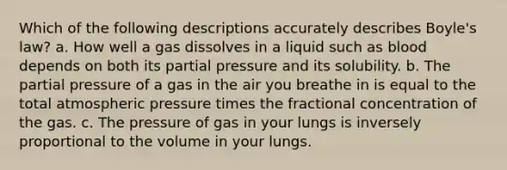 Which of the following descriptions accurately describes Boyle's law? a. How well a gas dissolves in a liquid such as blood depends on both its partial pressure and its solubility. b. The partial pressure of a gas in the air you breathe in is equal to the total atmospheric pressure times the fractional concentration of the gas. c. The pressure of gas in your lungs is inversely proportional to the volume in your lungs.