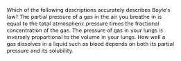 Which of the following descriptions accurately describes Boyle's law? The partial pressure of a gas in the air you breathe in is equal to the total atmospheric pressure times the fractional concentration of the gas. The pressure of gas in your lungs is inversely proportional to the volume in your lungs. How well a gas dissolves in a liquid such as blood depends on both its partial pressure and its solubility.