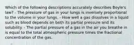 Which of the following descriptions accurately describes Boyle's law? - The pressure of gas in your lungs is inversely proportional to the volume in your lungs. - How well a gas dissolves in a liquid such as blood depends on both its partial pressure and its solubility. - The partial pressure of a gas in the air you breathe in is equal to the total atmospheric pressure times the fractional concentration of the gas.