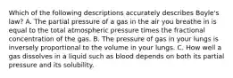 Which of the following descriptions accurately describes Boyle's law? A. The partial pressure of a gas in the air you breathe in is equal to the total atmospheric pressure times the fractional concentration of the gas. B. The pressure of gas in your lungs is inversely proportional to the volume in your lungs. C. How well a gas dissolves in a liquid such as blood depends on both its partial pressure and its solubility.