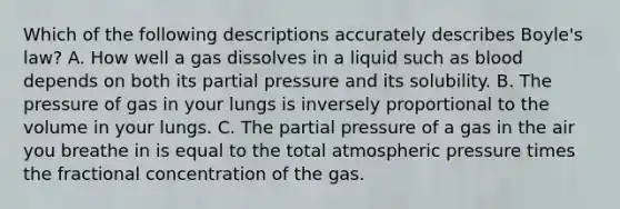 Which of the following descriptions accurately describes Boyle's law? A. How well a gas dissolves in a liquid such as blood depends on both its partial pressure and its solubility. B. The pressure of gas in your lungs is inversely proportional to the volume in your lungs. C. The partial pressure of a gas in the air you breathe in is equal to the total atmospheric pressure times the fractional concentration of the gas.