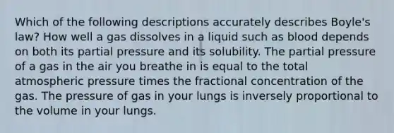 Which of the following descriptions accurately describes Boyle's law? How well a gas dissolves in a liquid such as blood depends on both its partial pressure and its solubility. The partial pressure of a gas in the air you breathe in is equal to the total atmospheric pressure times the fractional concentration of the gas. The pressure of gas in your lungs is inversely proportional to the volume in your lungs.