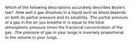 Which of the following descriptions accurately describes Boyle's law? -How well a gas dissolves in a liquid such as blood depends on both its partial pressure and its solubility. -The partial pressure of a gas in the air you breathe in is equal to the total atmospheric pressure times the fractional concentration of the gas. -The pressure of gas in your lungs is inversely proportional to the volume in your lungs.