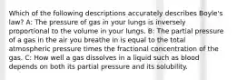 Which of the following descriptions accurately describes Boyle's law? A: The pressure of gas in your lungs is inversely proportional to the volume in your lungs. B: The partial pressure of a gas in the air you breathe in is equal to the total atmospheric pressure times the fractional concentration of the gas. C: How well a gas dissolves in a liquid such as blood depends on both its partial pressure and its solubility.