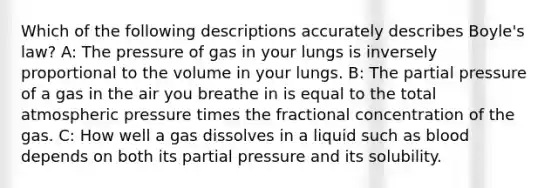 Which of the following descriptions accurately describes Boyle's law? A: The pressure of gas in your lungs is inversely proportional to the volume in your lungs. B: The partial pressure of a gas in the air you breathe in is equal to the total atmospheric pressure times the fractional concentration of the gas. C: How well a gas dissolves in a liquid such as blood depends on both its partial pressure and its solubility.