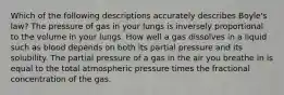 Which of the following descriptions accurately describes Boyle's law? The pressure of gas in your lungs is inversely proportional to the volume in your lungs. How well a gas dissolves in a liquid such as blood depends on both its partial pressure and its solubility. The partial pressure of a gas in the air you breathe in is equal to the total atmospheric pressure times the fractional concentration of the gas.