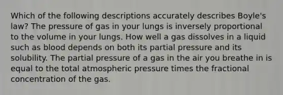 Which of the following descriptions accurately describes Boyle's law? The pressure of gas in your lungs is inversely proportional to the volume in your lungs. How well a gas dissolves in a liquid such as blood depends on both its partial pressure and its solubility. The partial pressure of a gas in the air you breathe in is equal to the total atmospheric pressure times the fractional concentration of the gas.