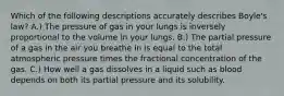 Which of the following descriptions accurately describes Boyle's law? A.) The pressure of gas in your lungs is inversely proportional to the volume in your lungs. B.) The partial pressure of a gas in the air you breathe in is equal to the total atmospheric pressure times the fractional concentration of the gas. C.) How well a gas dissolves in a liquid such as blood depends on both its partial pressure and its solubility.