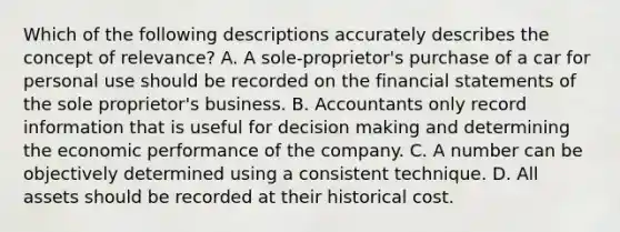 Which of the following descriptions accurately describes the concept of relevance? A. A sole-proprietor's purchase of a car for personal use should be recorded on the financial statements of the sole proprietor's business. B. Accountants only record information that is useful for decision making and determining the economic performance of the company. C. A number can be objectively determined using a consistent technique. D. All assets should be recorded at their historical cost.