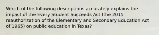 Which of the following descriptions accurately explains the impact of the Every Student Succeeds Act (the 2015 reauthorization of the Elementary and Secondary Education Act of 1965) on public education in Texas?