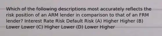 Which of the following descriptions most accurately reflects the risk position of an ARM lender in comparison to that of an FRM lender? Interest Rate Risk Default Risk (A) Higher Higher (B) Lower Lower (C) Higher Lower (D) Lower Higher