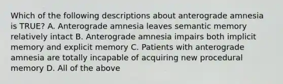 Which of the following descriptions about anterograde amnesia is TRUE? A. Anterograde amnesia leaves semantic memory relatively intact B. Anterograde amnesia impairs both implicit memory and explicit memory C. Patients with anterograde amnesia are totally incapable of acquiring new procedural memory D. All of the above