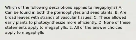 Which of the following descriptions applies to megaphylls? A. Can be found in both the pteridophytes and seed plants. B. Are broad leaves with strands of <a href='https://www.questionai.com/knowledge/k1HVFq17mo-vascular-tissue' class='anchor-knowledge'>vascular tissue</a>s. C. These allowed early plants to photosynthesize more efficiently. D. None of these statements apply to megaphylls. E. All of the answer choices apply to megaphylls