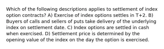 Which of the following descriptions applies to settlement of index option contracts? A) Exercise of index options settles in T+2. B) Buyers of calls and sellers of puts take delivery of the underlying index on settlement date. C) Index options are settled in cash when exercised. D) Settlement price is determined by the opening value of the index on the day the option is exercised.