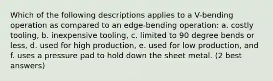 Which of the following descriptions applies to a V-bending operation as compared to an edge-bending operation: a. costly tooling, b. inexpensive tooling, c. limited to 90 degree bends or less, d. used for high production, e. used for low production, and f. uses a pressure pad to hold down the sheet metal. (2 best answers)