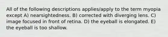 All of the following descriptions applies/apply to the term myopia except A) nearsightedness. B) corrected with diverging lens. C) image focused in front of retina. D) the eyeball is elongated. E) the eyeball is too shallow.