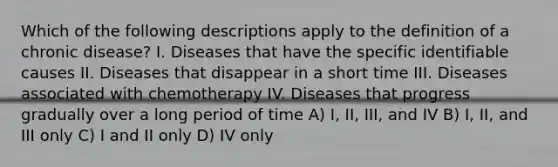 Which of the following descriptions apply to the definition of a chronic disease? I. Diseases that have the specific identifiable causes II. Diseases that disappear in a short time III. Diseases associated with chemotherapy IV. Diseases that progress gradually over a long period of time A) I, II, III, and IV B) I, II, and III only C) I and II only D) IV only