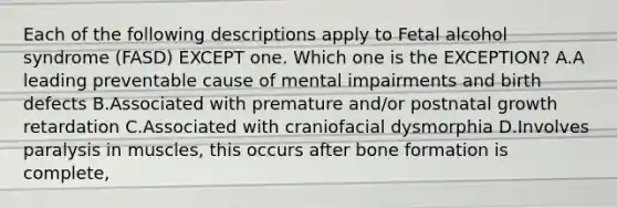 Each of the following descriptions apply to Fetal alcohol syndrome (FASD) EXCEPT one. Which one is the EXCEPTION? A.A leading preventable cause of mental impairments and birth defects B.Associated with premature and/or postnatal growth retardation C.Associated with craniofacial dysmorphia D.Involves paralysis in muscles, this occurs after bone formation is complete,