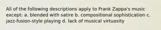 All of the following descriptions apply to Frank Zappa's music except: a. blended with satire b. compositional sophistication c. jazz-fusion-style playing d. lack of musical virtuosity