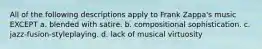 All of the following descriptions apply to Frank Zappa's music EXCEPT a. blended with satire. b. compositional sophistication. c. jazz-fusion-styleplaying. d. lack of musical virtuosity