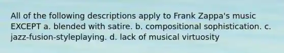 All of the following descriptions apply to Frank Zappa's music EXCEPT a. blended with satire. b. compositional sophistication. c. jazz-fusion-styleplaying. d. lack of musical virtuosity