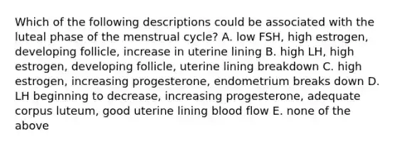 Which of the following descriptions could be associated with the luteal phase of the menstrual cycle? A. low FSH, high estrogen, developing follicle, increase in uterine lining B. high LH, high estrogen, developing follicle, uterine lining breakdown C. high estrogen, increasing progesterone, endometrium breaks down D. LH beginning to decrease, increasing progesterone, adequate corpus luteum, good uterine lining blood flow E. none of the above