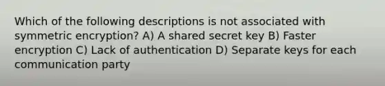 Which of the following descriptions is not associated with symmetric encryption? A) A shared secret key B) Faster encryption C) Lack of authentication D) Separate keys for each communication party