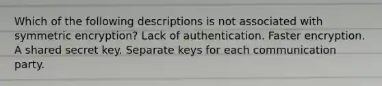 Which of the following descriptions is not associated with symmetric encryption? Lack of authentication. Faster encryption. A shared secret key. Separate keys for each communication party.