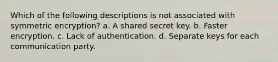 Which of the following descriptions is not associated with symmetric encryption? a. A shared secret key. b. Faster encryption. c. Lack of authentication. d. Separate keys for each communication party.