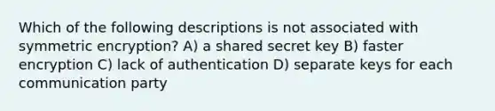 Which of the following descriptions is not associated with symmetric encryption? A) a shared secret key B) faster encryption C) lack of authentication D) separate keys for each communication party