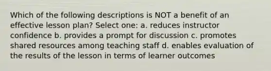 Which of the following descriptions is NOT a benefit of an effective lesson plan? Select one: a. reduces instructor confidence b. provides a prompt for discussion c. promotes shared resources among teaching staff d. enables evaluation of the results of the lesson in terms of learner outcomes