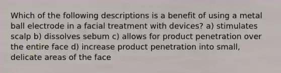 Which of the following descriptions is a benefit of using a metal ball electrode in a facial treatment with devices? a) stimulates scalp b) dissolves sebum c) allows for product penetration over the entire face d) increase product penetration into small, delicate areas of the face