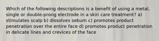 Which of the following descriptions is a benefit of using a metal, single or double-prong electrode in a skin care treatment? a) stimulates scalp b) dissolves sebum c) promotes product penetration over the entire face d) promotes product penetration in delicate lines and crevices of the face