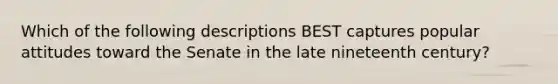 Which of the following descriptions BEST captures popular attitudes toward the Senate in the late nineteenth century?