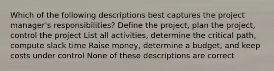 Which of the following descriptions best captures the project manager's responsibilities? Define the project, plan the project, control the project List all activities, determine the critical path, compute slack time Raise money, determine a budget, and keep costs under control None of these descriptions are correct