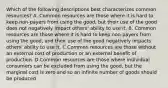 Which of the following descriptions best characterizes common resources? A. Common resources are those where it is hard to keep non-payers from using the good, but their use of the good does not negatively impact others' ability to use it. B. Common resources are those where it is hard to keep non-payers from using the good, and their use of the good negatively impacts others' ability to use it. C.Common resources are those without an external cost of production or an external benefit of production. D.Common resources are those where individual consumers can be excluded from using the good, but the marginal cost is zero and so an infinite number of goods should be produced.