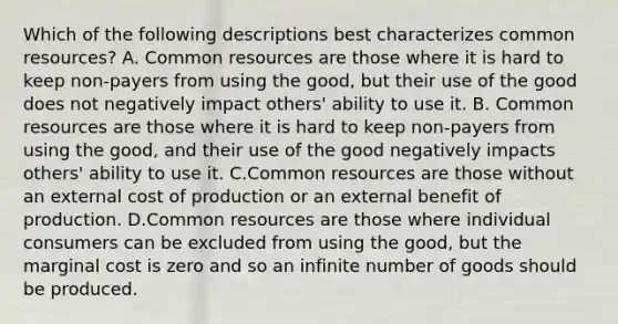 Which of the following descriptions best characterizes common resources? A. Common resources are those where it is hard to keep non-payers from using the good, but their use of the good does not negatively impact others' ability to use it. B. Common resources are those where it is hard to keep non-payers from using the good, and their use of the good negatively impacts others' ability to use it. C.Common resources are those without an external cost of production or an external benefit of production. D.Common resources are those where individual consumers can be excluded from using the good, but the marginal cost is zero and so an infinite number of goods should be produced.