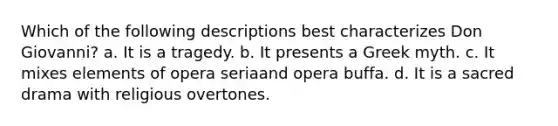 Which of the following descriptions best characterizes Don Giovanni? a. It is a tragedy. b. It presents a Greek myth. c. It mixes elements of opera seriaand opera buffa. d. It is a sacred drama with religious overtones.