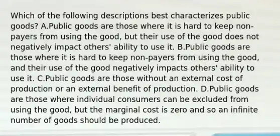 Which of the following descriptions best characterizes public goods? A.Public goods are those where it is hard to keep non-payers from using the good, but their use of the good does not negatively impact others' ability to use it. B.Public goods are those where it is hard to keep non-payers from using the good, and their use of the good negatively impacts others' ability to use it. C.Public goods are those without an external cost of production or an external benefit of production. D.Public goods are those where individual consumers can be excluded from using the good, but the marginal cost is zero and so an infinite number of goods should be produced.