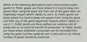 Which of the following descriptions best characterizes public goods? A. Public goods are those where it is hard to keep non-payers from using the good, but their use of the good does not negatively impact others' ability to use it. B. Public goods are those where it is hard to keep non-payers from using the good, and their use of the good negatively impacts others' ability to use it. C. Public goods are those without an external cost of production or an external benefit of production. D. Public goods are those where individual consumers can be excluded from using the good, but the marginal cost is zero and so an infinite number of goods should be produced.