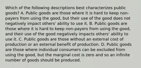 Which of the following descriptions best characterizes public goods? A. Public goods are those where it is hard to keep non-payers from using the good, but their use of the good does not negatively impact others' ability to use it. B. Public goods are those where it is hard to keep non-payers from using the good, and their use of the good negatively impacts others' ability to use it. C. Public goods are those without an external cost of production or an external benefit of production. D. Public goods are those where individual consumers can be excluded from using the good, but the marginal cost is zero and so an infinite number of goods should be produced.