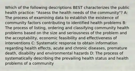 Which of the following descriptions BEST characterizes the public health practice: "Assess the health needs of the community"? A: The process of examining data to establish the existence of community factors contributing to identified health problems B: The process of listing, ordering and classifying community health problems based on the size and seriousness of the problem and the acceptability, economic feasibility and effectiveness of interventions C: Systematic response to obtain information regarding health effects, acute and chronic diseases, premature death, disability and environmental hazards D: The process of systematically describing the prevailing health status and health problems of a community