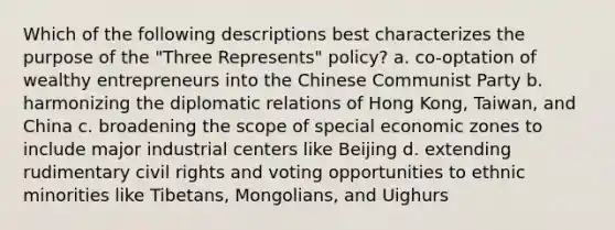 Which of the following descriptions best characterizes the purpose of the "Three Represents" policy? a. co-optation of wealthy entrepreneurs into the Chinese Communist Party b. harmonizing the diplomatic relations of Hong Kong, Taiwan, and China c. broadening the scope of special economic zones to include major industrial centers like Beijing d. extending rudimentary <a href='https://www.questionai.com/knowledge/kkdJLQddfe-civil-rights' class='anchor-knowledge'>civil rights</a> and voting opportunities to ethnic minorities like Tibetans, Mongolians, and Uighurs