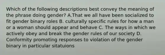 Which of the following descriptions best convey the meaning of the phrase doing gender? A.That we all have been socialized to fit gender binary roles B. culturally specific rules for how a man or a woman should appear and behave C. The ways in which we actively obey and break the gender rules of our society D. Conformity promoting responses to violation of the gender binary in particular sitatuions