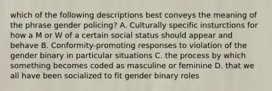 which of the following descriptions best conveys the meaning of the phrase gender policing? A. Culturally specific insturctions for how a M or W of a certain social status should appear and behave B. Conformity-promoting responses to violation of the gender binary in particular situations C. the process by which something becomes coded as masculine or feminine D. that we all have been socialized to fit gender binary roles