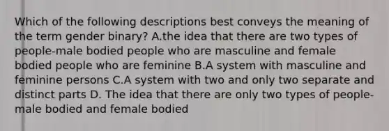 Which of the following descriptions best conveys the meaning of the term gender binary? A.the idea that there are two types of people-male bodied people who are masculine and female bodied people who are feminine B.A system with masculine and feminine persons C.A system with two and only two separate and distinct parts D. The idea that there are only two types of people- male bodied and female bodied