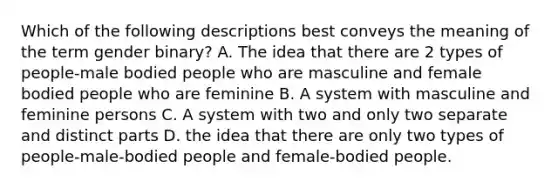 Which of the following descriptions best conveys the meaning of the term gender binary? A. The idea that there are 2 types of people-male bodied people who are masculine and female bodied people who are feminine B. A system with masculine and feminine persons C. A system with two and only two separate and distinct parts D. the idea that there are only two types of people-male-bodied people and female-bodied people.